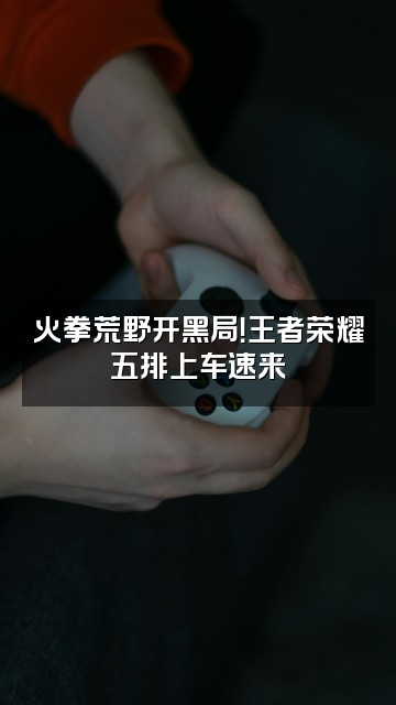 抖音火拳荒野视频封面：火拳荒野开黑局！王者荣耀五排上车速来
